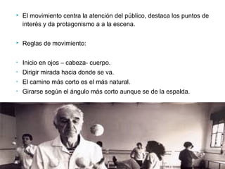  El movimiento centra la atención del público, destaca los puntos de
interés y da protagonismo a a la escena.
 Reglas de movimiento:
• Inicio en ojos – cabeza- cuerpo.
• Dirigir mirada hacia donde se va.
• El camino más corto es el más natural.
• Girarse según el ángulo más corto aunque se de la espalda.
 