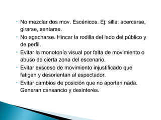 • No mezclar dos mov. Escénicos. Ej. silla: acercarse,
girarse, sentarse.
• No agacharse. Hincar la rodilla del lado del público y
de perfil.
• Evitar la monotonía visual por falta de movimiento o
abuso de cierta zona del escenario.
• Evitar exsceso de movimiento injustificado que
fatigan y desorientan al espectador.
• Evitar cambios de posición que no aportan nada.
Generan cansancio y desinterés.
 