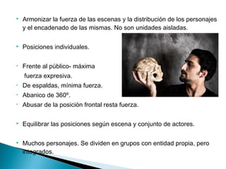  Armonizar la fuerza de las escenas y la distribución de los personajes
y el encadenado de las mismas. No son unidades aisladas.
 Posiciones individuales.
• Frente al público- máxima
fuerza expresiva.
• De espaldas, mínima fuerza.
• Abanico de 360º.
• Abusar de la posición frontal resta fuerza.
 Equilibrar las posiciones según escena y conjunto de actores.
 Muchos personajes. Se dividen en grupos con entidad propia, pero
integrados.
 