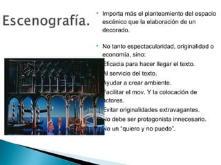  Importa más el planteamiento del espacio
escénico que la elaboración de un
decorado.
 No tanto espectacularidad, originalidad o
economía, sino:
• Eficacia para hacer llegar el texto.
• Al servicio del texto.
• Ayudar a crear ambiente.
• Facilitar el mov. Y la colocación de
actores.
• Evitar originalidades extravagantes.
• No debe ser protagonista innecesario.
• No un “quiero y no puedo”.
 
