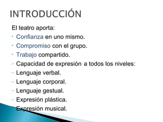 El teatro aporta:
• Confianza en uno mismo.
• Compromiso con el grupo.
• Trabajo compartido.
– Capacidad de expresión a todos los niveles:
– Lenguaje verbal.
– Lenguaje corporal.
– Lenguaje gestual.
– Expresión plástica.
– Expresión musical.
 