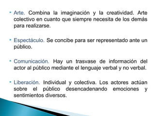  Arte. Combina la imaginación y la creatividad. Arte
colectivo en cuanto que siempre necesita de los demás
para realizarse.
 Espectáculo. Se concibe para ser representado ante un
público.
 Comunicación. Hay un trasvase de información del
actor al público mediante el lenguaje verbal y no verbal.
 Liberación. Individual y colectiva. Los actores actúan
sobre el público desencadenando emociones y
sentimientos diversos.
 