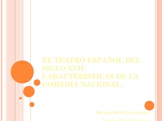 EL TEATRO ESPAÑOL DEL
SIGLO XVII:
CARACTERÍSTICAS DE LA
COMEDIA NACIONAL.
Miriam Mellid Fernández
 