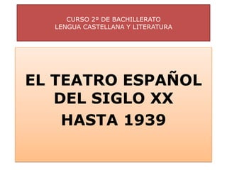 CURSO 2º DE BACHILLERATO
  LENGUA CASTELLANA Y LITERATURA




EL TEATRO ESPAÑOL
   DEL SIGLO XX
    HASTA 1939
 