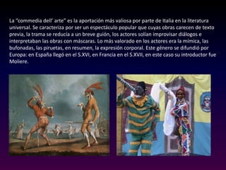 Teatro popular: Teatro que fue representado por los comediantes los cuales buscaban entretener al público con temas como farsas, enredos novelescos etc…Dadas las anteriores manifestaciones las dramaturgias nacionales crearan sus propias características, sobretodo en: En Inglaterra y España se mantienen los temas procedentes del teatro popular (Shakespeare i Lope de Vega)