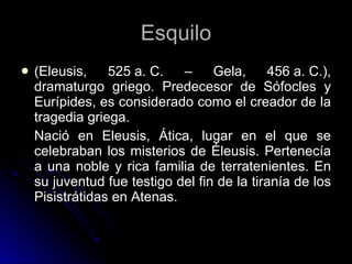 Esquilo (Eleusis, 525 a. C. – Gela, 456 a. C.), dramaturgo griego. Predecesor de Sófocles y Eurípides, es considerado como el creador de la tragedia griega. Nació en Eleusis, Ática, lugar en el que se celebraban los misterios de Éleusis. Pertenecía a una noble y rica familia de terratenientes. En su juventud fue testigo del fin de la tiranía de los Pisistrátidas en Atenas. 