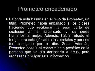 Prometeo encadenado La obra está basada en el mito de Prometeo, un titán. Prometeo había engañado a los dioses haciendo que recibieran la peor parte de cualquier animal sacrificado y los seres humanos la mejor. Además, había robado el fuego para entregárselo a los mortales y por eso fue castigado por el dios Zeus. Además, Prometeo poseía el conocimiento profético de la persona que un día derrocaría a Zeus, pero rechazaba divulgar esta información.  