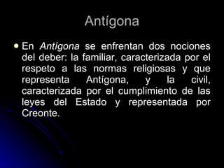 En  Antígona  se enfrentan dos nociones del deber: la familiar, caracterizada por el respeto a las normas religiosas y que representa Antígona, y la civil, caracterizada por el cumplimiento de las leyes del Estado y representada por Creonte.  Antígona 