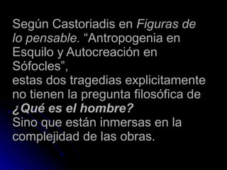 Según Castoriadis en  Figuras de lo pensable.  “Antropogenia en Esquilo y Autocreación en Sófocles” , estas dos tragedias explicitamente no tienen la pregunta filosófica de  ¿Qué es el hombre? Sino que están inmersas en la complejidad de las obras. 