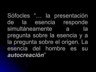 Sófocles “… la presentación de la esencia responde simultáneamente a la pregunta sobre la esencia y a la pregunta sobre el origen. La esencia del hombre es su  autocreación ” 