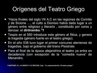 Orígenes del Teatro Griego “ Hacia finales del siglo VII A.C en las regiones de Corintio y de Sicione …, el culto a Dionisio había dado lugar a un género entre religioso y literario , constituido por coros y danzas: el  dirtirambo.”1 Tespis en el 550 introduce este género al Ática, y genera la tragedia (género fuerte en el teatro griego). En el año 538 tuvo lugar el primer concurso ateniense de tragedias, bajo el gobierno del tirano Pisistrato Para el final de la época alejandrina el teatro ya entra en decadencia (con excepción de la “comedia nueva” de Menandro. 1 BARTHES, R., LO OBVIO Y LO OBTUSO, Cap.: “La representación. El teatro griego”. 