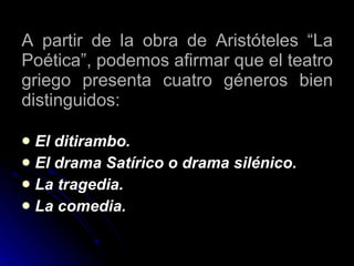 A partir de la obra de Aristóteles “La Poética”, podemos afirmar que el teatro griego presenta cuatro géneros bien distinguidos: El ditirambo. El drama Satírico o drama silénico. La tragedia. La comedia. 