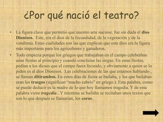 ¿Por qué nació el teatro?Si hablamos del texto, tenemos que decir que seguramente al ditirambo se le añadiría un estribillo, y se convertiría en el ritornello, que consistía en que el coro lanzaba un grito y este era respondido el guía del coro, el exarconte o corifeo.