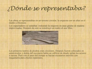 ¿Dónde se representaba?Las obras se representaban en un terreno circular, la orquesta con un altar en el medio a Dionisos. Los espectadores se sentaban  rodeando la orquesta en unas gradas de madera improvisadas. Después de esto se construyó un teatro al aire libre.Los primeros teatros de piedras eran circulares. Después fueron colocados en semicírculos y detrás del escenario había un edificio de donde salían los actores a escena. Pero con el paso del tiempo se hacían escenarios móviles con maquinaria para efectos especiales.