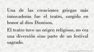 Una de las creaciones griegas más
innovadoras fue el teatro, surgido en
honor al dios Dionisos.
El teatro tuvo un origen religioso, no era
una diversión sino parte de un festival
sagrado.
Carmen Águila, https://hortushesperidum.com
 