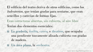 El edificio del teatro deriva de otros edificios, como los
buleuterios, que tenían gradas para sentarse, que eran
sencillos y carecían de formas fijas.
Eran estructuras abiertas, sin cubierta, al aire libre
Tenían dos elementos esenciales:
 La gradería, koilón, cavea, o theatron, que ocupaba
una pendiente toscamente alisada cubierta con gradas
de madera.
 Un área plana, la orchestra.
Carmen Águila, https://hortushesperidum.com
 