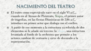  El teatro como espectáculo nace en el siglo VI a.C.,
cuando en al Atenas de Pisístrato, Tespis, el primer autor
de tragedias, en las fiestas Dionisíacas de 536 a.C,
introduce un primer actor que dialoga con el corifeo.
 A partir de ese momento a la estructura ya referida de dos
elementos se le añade un tercero: la skene, una estructura
levantada al fondo de la orchestra que permite a los
actores cambiar de vestuario y sirve de decorado a la
representación.
Carmen Águila, https://hortushesperidum.com
 
