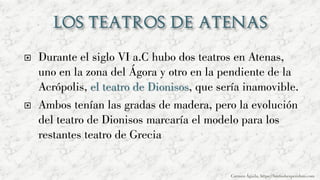  Durante el siglo VI a.C hubo dos teatros en Atenas,
uno en la zona del Ágora y otro en la pendiente de la
Acrópolis, el teatro de Dionisos, que sería inamovible.
 Ambos tenían las gradas de madera, pero la evolución
del teatro de Dionisos marcaría el modelo para los
restantes teatro de Grecia
Carmen Águila, https://hortushesperidum.com
 