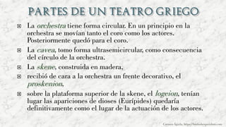  La orchestra tiene forma circular. En un principio en la
orchestra se movían tanto el coro como los actores.
Posteriormente quedó para el coro.
 La cavea, tomo forma ultrasemicircular, como consecuencia
del círculo de la orchestra.
 La skene, construida en madera,
 recibió de cara a la orchestra un frente decorativo, el
proskenion,
 sobre la plataforma superior de la skene, el logeion, tenían
lugar las apariciones de dioses (Eurípides) quedaría
definitivamente como el lugar de la actuación de los actores.
Carmen Águila, https://hortushesperidum.com
 
