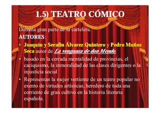 1.5) TEATRO CÓMICO
Domina gran parte de la cartelera.
AUTORES:
• Joaquín y Serafín Álvarez Quintero y Pedro Muñoz
  Seca autor de La venganza de don Mendo.
• basado en la cerrada mentalidad de provincias, el
  caciquismo, la inmoralidad de las clases dirigentes o la
  injusticia social
• Representan la mejor vertiente de un teatro popular no
  exento de virtudes artísticas, heredero de toda una
  corriente de gran cultivo en la historia literaria
  española.
 