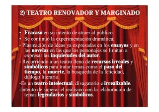 2) TEATRO RENOVADOR Y MARGINADO


• Fracasó en su intento de atraer al público.
• Se continuó la experimentación dramática:
- Plasmación de ideas ya expresadas en los ensayos y en
   las novelas en las que los personajes se limitan a
   expresar las inquietudes del autor.
- Recurriendo a un teatro lleno de recursos irreales y
   simbólicos para tratar temas como el paso del
   tiempo, la muerte, la busqueda de la felicidad,
   diálogo literario.
-Es un teatro intelectual, divagatorio e irrealizable.
-Intento de superar el realismo con la elaboración de
   temas legendarios y simbólicos.
 