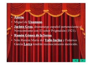 • Azorín.
• Miguel de Unamuno.
• Jacinto Grau, dramaturgo español perteneciente al
  Novecentismo con El señor Prigmalión (1921).
• Ramón Gómez de la Serna.
• Sólo Ramón María del Valle-Inclán y Federico
  García Lorca tendrán reconocimiento merecido.
 