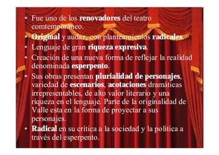 • Fue uno de los renovadores del teatro
  comtemporáneo.
• Original y audaz, con planteamientos radicales.
• Lenguaje de gran riqueza expresiva.
• Creación de una nueva forma de reflejar la realidad
  denominada esperpento.
• Sus obras presentan plurialidad de personajes,
  variedad de escenarios, acotaciones dramáticas
  irrepresentables, de alto valor literario y una
  riqueza en el lenguaje. Parte de la originalidad de
  Valle esta en la forma de proyectar a sus
  personajes.
• Radical en su crítica a la sociedad y la política a
  través del esperpento.
 