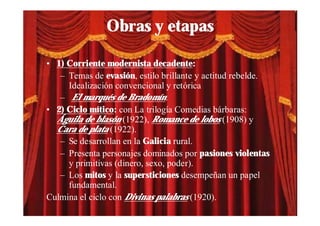 Obras y etapas

• 1) Corriente modernista decadente:
   – Temas de evasión, estilo brillante y actitud rebelde.
     Idealización convencional y retórica
   – El marqués de Bradomín.
• 2) Ciclo mítico: con La trilogía Comedias bárbaras:
  Águila de blasón (1922), Romance de lobos (1908) y
  Cara de plata (1922).
   – Se desarrollan en la Galicia rural.
   – Presenta personajes dominados por pasiones violentas
     y primitivas (dinero, sexo, poder).
   – Los mitos y la supersticiones desempeñan un papel
     fundamental.
Culmina el ciclo con Divinas palabras (1920).
 