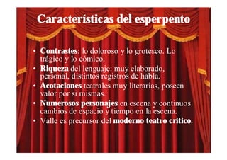 Características del esperpento

• Contrastes: lo doloroso y lo grotesco. Lo
  trágico y lo cómico.
• Riqueza del lenguaje: muy elaborado,
  personal, distintos registros de habla.
• Acotaciones teatrales muy literarias, poseen
  valor por si mismas.
• Numerosos personajes en escena y continuos
  cambios de espacio y tiempo en la escena.
• Valle es precursor del moderno teatro crítico.
 