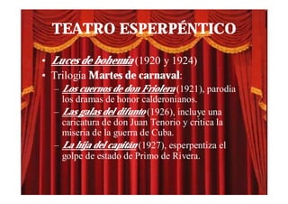 TEATRO ESPERPÉNTICO

• Luces de bohemia (1920 y 1924)
• Trilogía Martes de carnaval:
  – Los cuernos de don Friolera (1921), parodia
    los dramas de honor calderonianos.
  – Las galas del difunto (1926), incluye una
    caricatura de don Juan Tenorio y critica la
    miseria de la guerra de Cuba.
  – La hija del capitán (1927), esperpentiza el
    golpe de estado de Primo de Rivera.
 