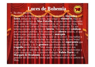 Luces de Bohemia
• Su obra maestra.
• Recuerda la última noche del poeta modernista Alejandro
  Sawa, amigo de Valle-Inclán, aquí ciego y visionario, bajo el
  nombre simbólico de Max Estrella, acompañado del miserable
  don Latino de Hispalis. Despidiéndose de su esposa e hija, Max
  visita con don Latino al librero estafador Zaratustra. En una
  taberna compra un décimo de lotería. Termina en el calabozo
  por escándalo público. Allí encuentra un obrero catalán, al que
  dedica unas palabras de fraternidad y anarquía.
  Su amigo el Ministro le ayuda a salir de la cárcel. Tras hablar a
  unas prostitutas y comprobar las consecuencias de una brutal
  carga policial, Max Estrella delíra hablando del esperpento que
  supone España y de lo grotesco que resulta todo intento de
  tragedia no deformada. Max muere abandonado por don
  Latino, que se adueña de su cartera. Lo velan los modernistas y
  algún anarquista. En su entierro dialogan Rubén Darío y el
  Marqués de Bradomín. Un azar cruel hace a don Latino
  ganador del décimo de lotería que ha encontrado en la cartera de
  Max.
 