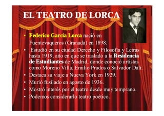 EL TEATRO DE LORCA

• Federico García Lorca nació en
  Fuentevaqueros (Granada) en 1898.
• Estudió en su ciudad Derecho y Filosofía y Letras
  hasta 1919, año en que se trasladó a la Residencia
  de Estudiantes de Madrid, donde conoció artistas
  como Moreno Villa, Emilio Prados o Salvador Dalí.
• Destaca su viaje a Nueva York en 1929.
• Murió fusilado en agosto de 1936.
• Mostró interés por el teatro desde muy temprano.
• Podemos considerarlo teatro poético.
 