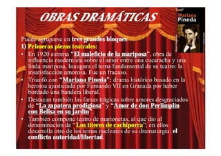 OBRAS DRAMÁTICAS
Puede agruparse en tres grandes bloques:
1) Primeras piezas teatrales:
• En 1920 estrena “El maleficio de la mariposa”, obra de
   influencia modernista sobre el amor entre una cucaracha y una
   linda mariposa, Inaugura el tema fundamental de su teatro: la
   insatisfacción amorosa. Fue un fracaso.
• Triunfó con “Mariana Pineda”: drama histórico basado en la
   heroína ajusticiada por Fernando VII en Granada por haber
   bordado una bandera liberal.
• Destacan también las farsas trágicas sobre amores desgraciados
   de “La zapatera prodigiosa” y “Amor de don Perlimplín
   con Belisa en su jardín”.
• También compone teatro de marionetas, al que dio al
   denominación de “Los títeres de cachiporra”; en ellos
   desarrolla otro de los temas nucleares de su dramaturgia: el
   conflicto autoridad/libertad.
 
