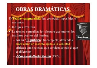OBRAS DRAMÁTICAS
2) Teatro vanguardista: las comedias imposibles o
   misterios.
• Influjo surrealista.
• La técnica surrealista le vale para explorar en los
   instintos ocultos del hombre.
    – Así en “El público” (incompleta) defiende el
      amor como un instinto ajeno a la voluntad
      critica a una sociedad que condena a todo el que
      es diferente.
    – El paseo de Buster Keaton (1928).
 