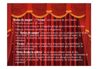 “Bodas de sangre” y “Yerma” son tragedias de aire clásico
• Mezcla la prosa y el verso
• Utiliza coros como en la tragedia griega para comentar la acción.
• Maneja elementos simbólicos y alegóricos...
• En “Bodas de sangre” (una novia huye con su antiguo novio el día
  de su boda”) aparecen temas conocidos de Lorca (el amor, la
  violencia, la muerte, las normas sociales que reprimen los
  instintos).
• “Yerma” aborda otros temas muy lorquianos: la esterilidad, la
  opresión de la mujer, el anhelo de realización que choca con la
  moral tradicional...
• “Doña Rosita la soltera” es un drama urbano: trata de las
  señoritas solteras de provincias condenadas a esperar inútilmente el
  amor en un medio burgués mediocre que ahoga sus deseos de
  felicidad; el drama de “la cursilería española, de la mojigatería
  española”.
 