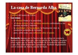 La casa de Bernarda Alba
• Cumbre del teatro de Lorca.
• Los temas:
   – la libertad frente a la autoridad,
   – el deseo erótico y los instintos naturales enfrentados a las
     normas sociales y morales,
   – la esterilidad y la fecundidad, la frustración vital, la
     condición sometida de la mujer;
   – pero, sobre todo, una reflexión sobre el poder.

• Bernarda impone por la fuerza todo un código de conducta
  represivo a unas hijas que, con excepción de la menor, aceptan
  estas reglas que su madre ha recibido de la tradición heredada
  y que ellas están dispuestas a perpetuar. Acabará trágicamente
  con el suicidio de Adela, una de las hijas.
 