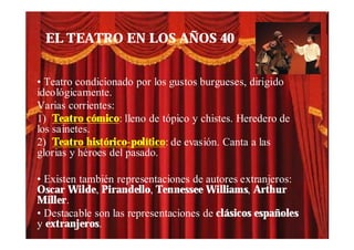 EL TEATRO EN LOS AÑOS 40


• Teatro condicionado por los gustos burgueses, dirigido
ideológicamente.
Varias corrientes:
1) Teatro cómico: lleno de tópico y chistes. Heredero de
los sainetes.
2) Teatro histórico-político: de evasión. Canta a las
glorias y héroes del pasado.

• Existen también representaciones de autores extranjeros:
Oscar Wilde, Pirandello, Tennessee Williams, Arthur
Miller.
• Destacable son las representaciones de clásicos españoles
y extranjeros.
 