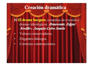 Creación dramática

1) El drama burgués: comedias de evasión o
    dramas ideológicos: Benavente, Edgar
    Neville o Joaquín Calvo Sotelo.
• Valores conservadores.
• Elegantes diálogos.
• Correctas construcciones.
 