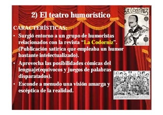 2) El teatro humorístico
CARACTERÍSTICAS:
• Surgió entorno a un grupo de humoristas
  relacionados con la revista “La Codorniz”.
  (Publicación satírica que empleaba un humor
  bastante intelectualizado).
• Aprovecha las posibilidades cómicas del
  lenguaje(equívocos y juegos de palabras
  disparatados).
• Esconde a menudo una visión amarga y
  escéptica de la realidad.
 