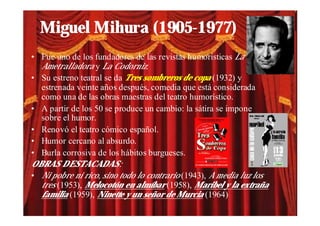 Miguel Mihura (1905-1977)
• Fue uno de los fundadores de las revistas humorísticas La
  Ametralladora y La Codorniz.
• Su estreno teatral se da Tres sombreros de copa (1932) y
  estrenada veinte años después, comedia que está considerada
  como una de las obras maestras del teatro humorístico.
• A partir de los 50 se produce un cambio: la sátira se impone
  sobre el humor.
• Renovó el teatro cómico español.
• Humor cercano al absurdo.
• Burla corrosiva de los hábitos burgueses.
OBRAS DESTACADAS:
• Ni pobre ni rico, sino todo lo contrario (1943), A media luz los
  tres (1953), Melocotón en almíbar (1958), Maribel y la extraña
  familia (1959), Ninette y un señor de Murcia (1964)
 