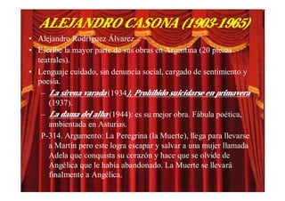 ALEJANDRO CASONA (1903-1965)
• Alejandro Rodríguez Álvarez.
• Escribe la mayor parte de sus obras en Argentina (20 piezas
  teatrales).
• Lenguaje cuidado, sin denuncia social, cargado de sentimiento y
  poesía.
   – La sirena varada (1934), Prohibido suicidarse en primavera
     (1937).
   – La dama del alba (1944): es su mejor obra. Fábula poética,
     ambientada en Asturias.
   P-314. Argumento: La Peregrina (la Muerte), llega para llevarse
     a Martín pero este logra escapar y salvar a una mujer llamada
     Adela que conquista su corazón y hace que se olvide de
     Angélica que le había abandonado. La Muerte se llevará
     finalmente a Angélica.
 