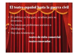 El teatro español hasta la guerra civil

• El público es burgués, acudían para su
  diversión.
• No interesan problemas sociales o
  ideológicos.
• Hay dos tendencias:
                 -teatro de éxito comercial.
                 -teatro renovador.
 