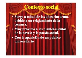 Contexto social
• Surge a mitad de los años cincuenta,
  debido a un relajamiento de la
  censura.
• Muy próximo a los planteamientos
  de la novela y la poesía social.
• Con la aparición de un publico
  universitario.
 
