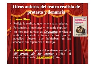 Otros autores del teatro realista de
           protesta y denuncia
•   Lauro Olmo:
•   Refleja la realidad que tiene a su alrededor.
•   Personajes, situaciones y lenguaje popular.
•    su obra más famosa es La camisa, explica la
    realidad española a través de los ojos de
    aquellos obreros que habitaban en las
    chabolas sin esperanza ni trabajo.

• Carlos Muñiz: pasa del realismo social de
  El precio de los sueños (1958), al
  expresionismo de La pirámide (1969).
 
