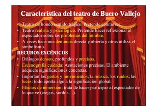 Característica del teatro de Buero Vallejo
• Teatro de hondo sentido trágico. Pretende conmover.
• Teatro realista y psicológico. Pretende hacer reflexionar al
  espectador sobre los problemas del hombre.
• A veces hace una denuncia directa y abierta y otras utiliza el
  simbolismo.
RECUROS ESCÉNICOS
• Diálogos densos, profundos y precisos.
• Escenografía cuidada: Acotaciones precisas. El ambiente
  adquiere significaciones concretas.
• Importan los gestos y movimientos, la música, los ruidos, las
  luces: todo aporta algo a la significación global.
• Efectos de inmersión: trata de hacer participar al espectador de
  lo que ve (ciegos, sordos…).
 