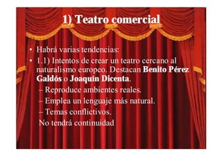 1) Teatro comercial

• Habrá varias tendencias:
• 1.1) Intentos de crear un teatro cercano al
  naturalismo europeo. Destacan Benito Pérez
  Galdós o Joaquín Dicenta.
   – Reproduce ambientes reales.
   – Emplea un lenguaje más natural.
   – Temas conflictivos.
   No tendrá continuidad
 