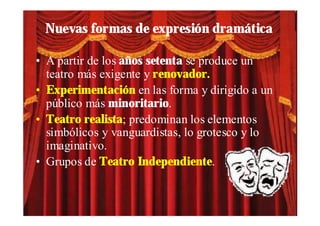Nuevas formas de expresión dramática

• A partir de los años setenta se produce un
  teatro más exigente y renovador.
• Experimentación en las forma y dirigido a un
  público más minoritario.
• Teatro realista; predominan los elementos
  simbólicos y vanguardistas, lo grotesco y lo
  imaginativo.
• Grupos de Teatro Independiente.
 