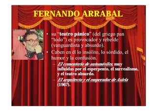 FERNANDO ARRABAL

  • su “teatro pánico” (del griego pan
    “todo”) es provocador y rebelde
    (vanguardista y absurdo).
  • Caben en él lo insólito, lo sórdido, el
    humor y la confusión.
     – El cementerio de automóviles, muy
       influidas por el esperpento, el surrealismo,
       y el teatro absurdo.
     – El arquitecto y el emperador de Asiria
       (1967).
 