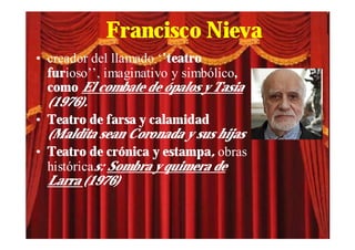 Francisco Nieva
• creador del llamado ‘’teatro
  furioso’’, imaginativo y simbólico,
  como El combate de ópalos y Tasia
  (1976).
• Teatro de farsa y calamidad
  (Maldita sean Coronada y sus hijas
• Teatro de crónica y estampa, obras
  históricas: Sombra y quimera de
  Larra (1976)
 