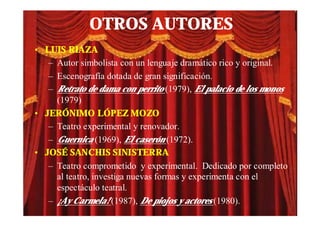OTROS AUTORES
• LUIS RIAZA
   – Autor simbolista con un lenguaje dramático rico y original.
   – Escenografía dotada de gran significación.
   – Retrato de dama con perrito (1979), El palacio de los monos
     (1979)
• JERÓNIMO LÓPEZ MOZO
   – Teatro experimental y renovador.
   – Guernica (1969), El caserón (1972).
• JOSÉ SANCHIS SINISTERRA
   – Teatro comprometido y experimental. Dedicado por completo
     al teatro, investiga nuevas formas y experimenta con el
     espectáculo teatral.
   – ¡Ay Carmela! (1987), De piojos y actores (1980).
 
